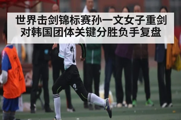 世界击剑锦标赛孙一文女子重剑对韩国团体关键分胜负手复盘