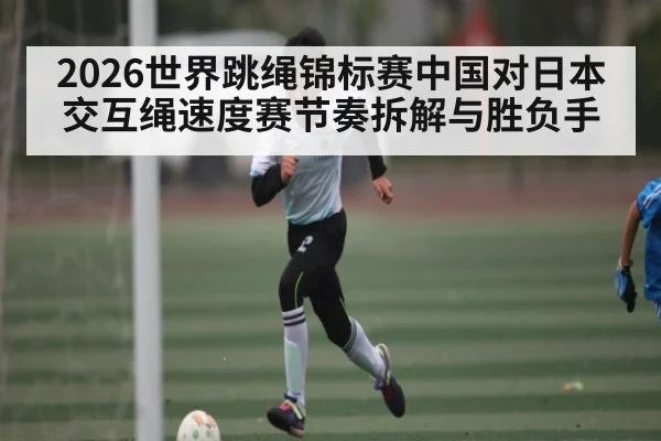 2026世界跳绳锦标赛中国对日本交互绳速度赛节奏拆解与胜负手