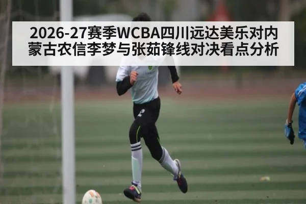 2026-27赛季WCBA四川远达美乐对内蒙古农信李梦与张茹锋线对决看点分析
